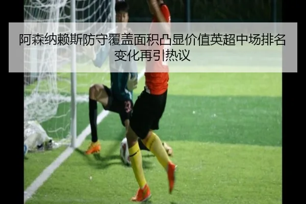 阿森纳赖斯防守覆盖面积凸显价值英超中场排名变化再引热议