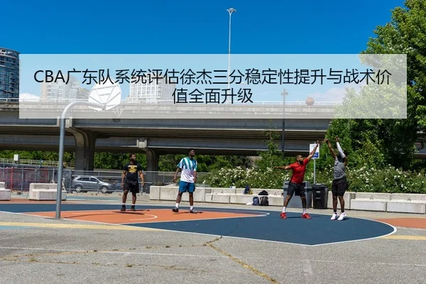 CBA广东队系统评估徐杰三分稳定性提升与战术价值全面升级