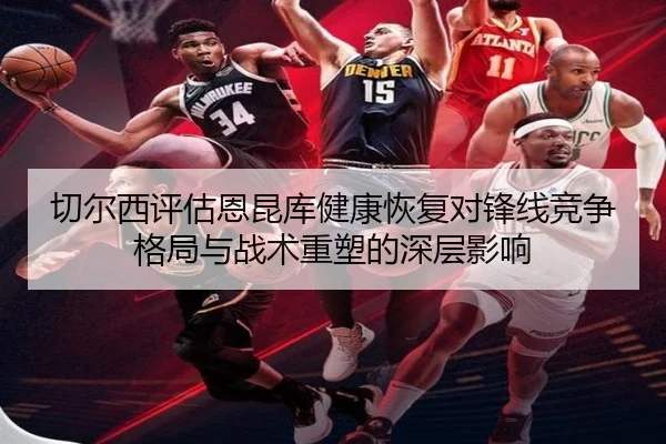 切尔西评估恩昆库健康恢复对锋线竞争格局与战术重塑的深层影响