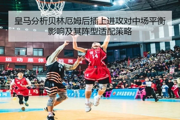 皇马分析贝林厄姆后插上进攻对中场平衡影响及其阵型适配策略