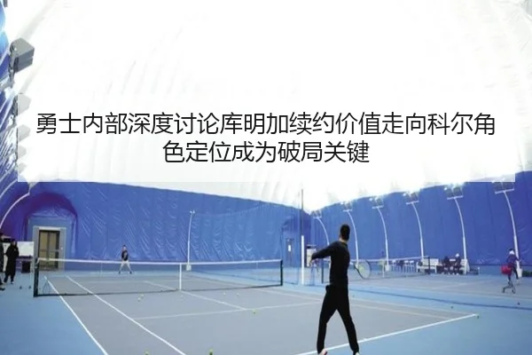 勇士内部深度讨论库明加续约价值走向科尔角色定位成为破局关键